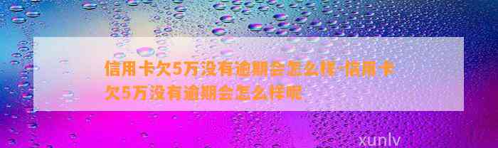 信用卡欠5万没有逾期会怎么样-信用卡欠5万没有逾期会怎么样呢